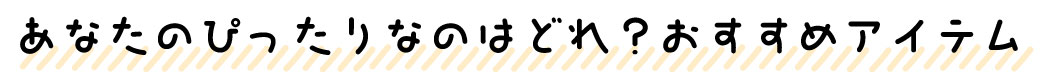 あなたのぴったりなのはどれ？おすすめアイテム