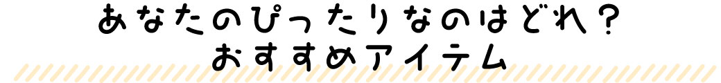 あなたのぴったりなのはどれ？おすすめアイテム